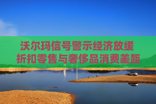 沃尔玛信号警示经济放缓 折扣零售与奢侈品消费差距扩大
