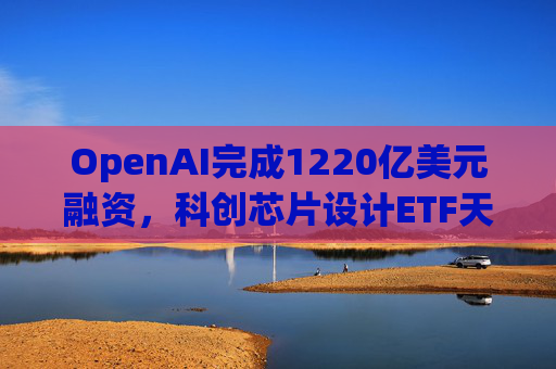 OpenAI完成1220亿美元融资，科创芯片设计ETF天弘标的指数涨超2.6%，连续两日获资金净流入