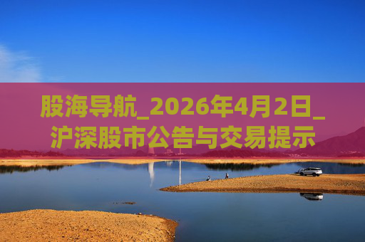 股海导航_2026年4月2日_沪深股市公告与交易提示  第1张