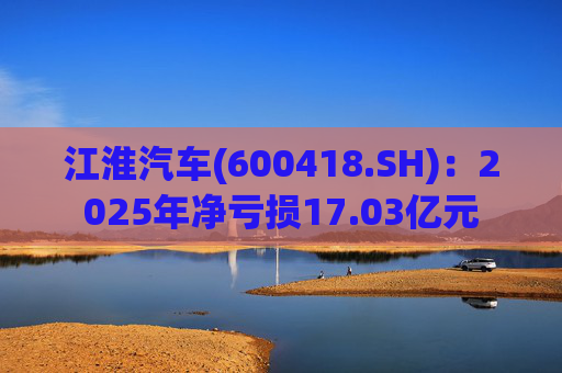 江淮汽车(600418.SH)：2025年净亏损17.03亿元
