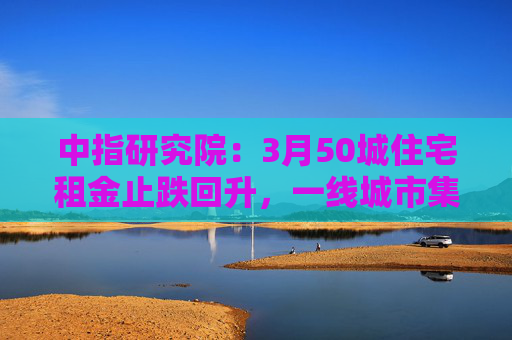 中指研究院：3月50城住宅租金止跌回升，一线城市集体上涨