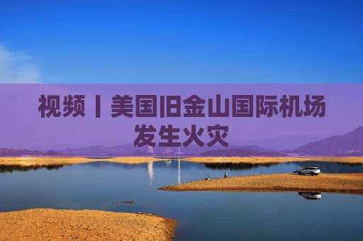 视频丨美国旧金山国际机场发生火灾