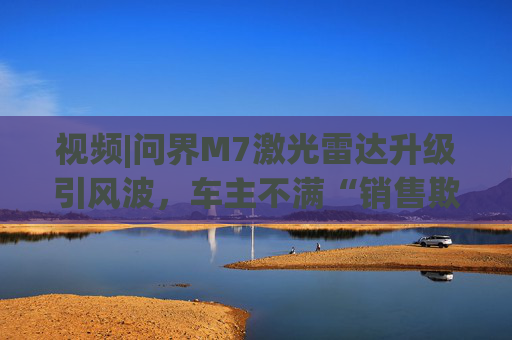 视频|问界M7激光雷达升级引风波，车主不满“销售欺骗”“配置倒挂”