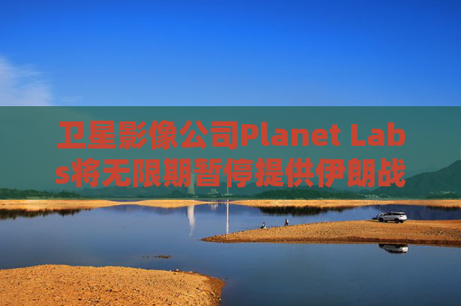 卫星影像公司Planet Labs将无限期暂停提供伊朗战区影像
