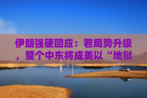 伊朗强硬回应：若局势升级，整个中东将成美以“地狱”