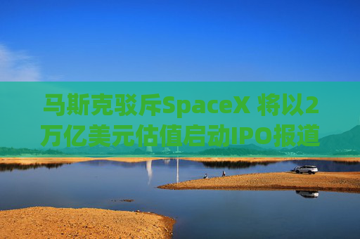 马斯克驳斥SpaceX 将以2万亿美元估值启动IPO报道