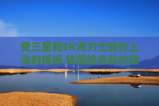 受三星和SK海力士股价上涨的提振 韩国综合股价指数走高
