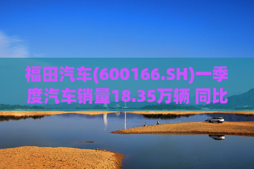 福田汽车(600166.SH)一季度汽车销量18.35万辆 同比增长7.82%