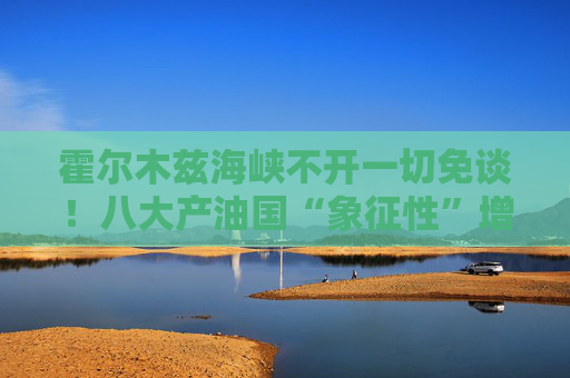 霍尔木兹海峡不开一切免谈！八大产油国“象征性”增产难解史上最大原油供应中断