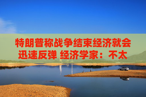 特朗普称战争结束经济就会迅速反弹 经济学家：不太可能回到战前水平