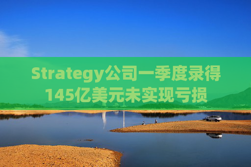 Strategy公司一季度录得145亿美元未实现亏损