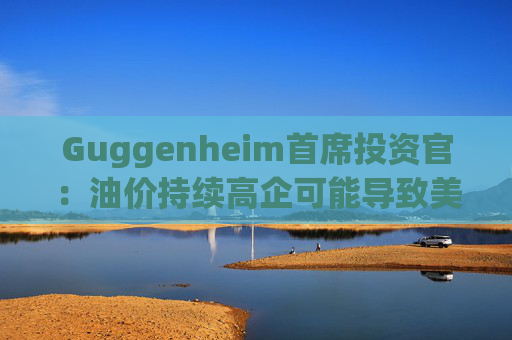 Guggenheim首席投资官：油价持续高企可能导致美国股市下跌10%