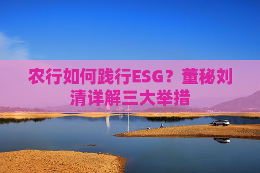 农行如何践行ESG？董秘刘清详解三大举措