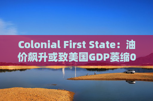 Colonial First State：油价飙升或致美国GDP萎缩0.5%