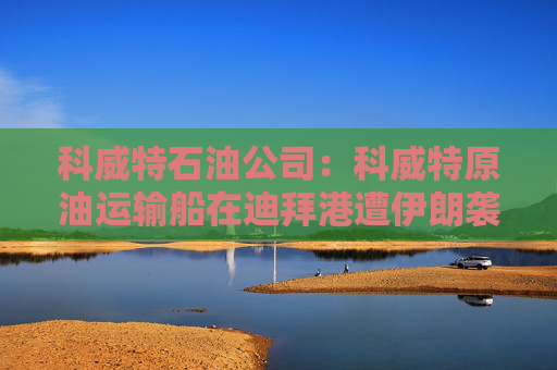 科威特石油公司：科威特原油运输船在迪拜港遭伊朗袭击