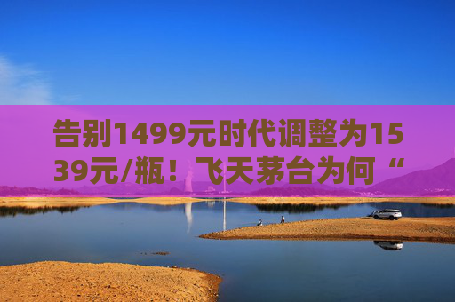 告别1499元时代调整为1539元/瓶！飞天茅台为何“逆市”涨价？