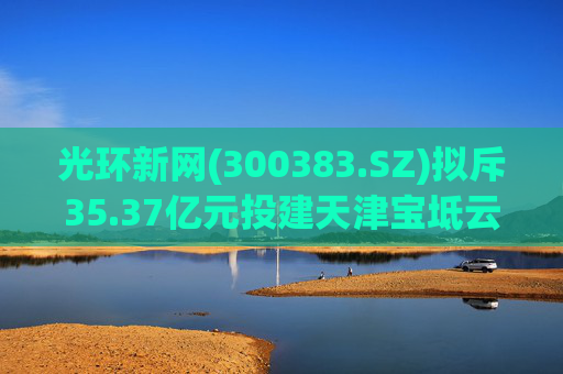 光环新网(300383.SZ)拟斥35.37亿元投建天津宝坻云计算基地三期项目