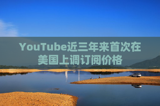 YouTube近三年来首次在美国上调订阅价格