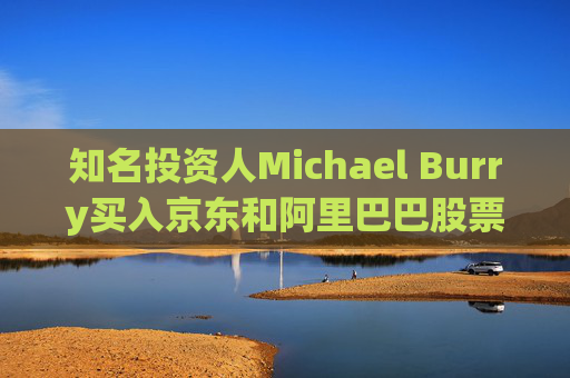知名投资人Michael Burry买入京东和阿里巴巴股票