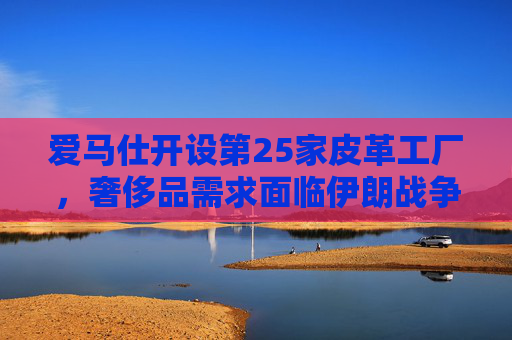 爱马仕开设第25家皮革工厂，奢侈品需求面临伊朗战争不确定性