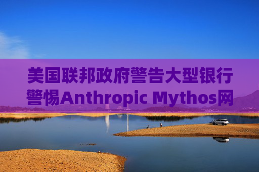 美国联邦政府警告大型银行警惕Anthropic Mythos网络威胁