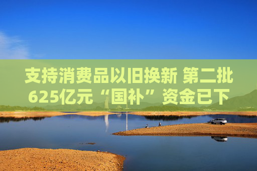 支持消费品以旧换新 第二批625亿元“国补”资金已下达