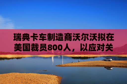 瑞典卡车制造商沃尔沃拟在美国裁员800人，以应对关税影响  第1张