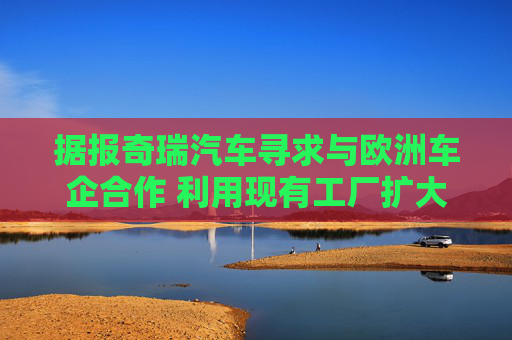 据报奇瑞汽车寻求与欧洲车企合作 利用现有工厂扩大产能