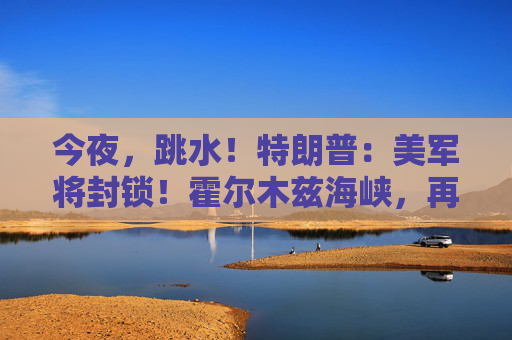 今夜，跳水！特朗普：美军将封锁！霍尔木兹海峡，再生变数！两艘油轮紧急掉头