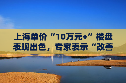 上海单价“10万元+”楼盘表现出色，专家表示“改善型买家对未来市场有信心”