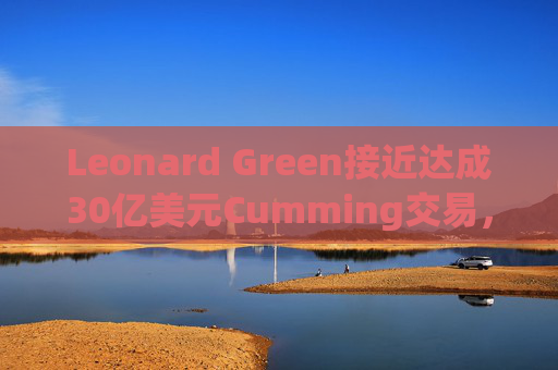 Leonard Green接近达成30亿美元Cumming交易，私募股权销售下降逾三分之一  第1张