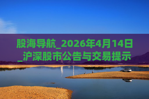 股海导航_2026年4月14日_沪深股市公告与交易提示  第1张