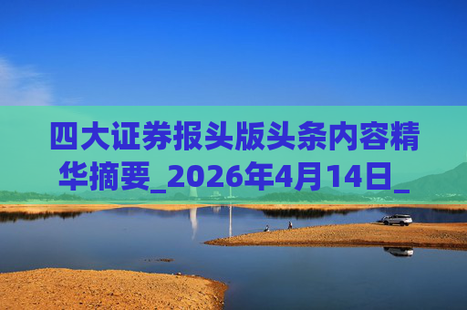 四大证券报头版头条内容精华摘要_2026年4月14日_财经新闻