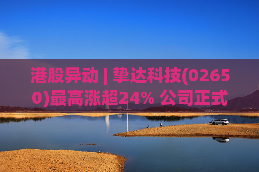港股异动 | 挚达科技(02650)最高涨超24% 公司正式入通有望带来估值流通性双提升