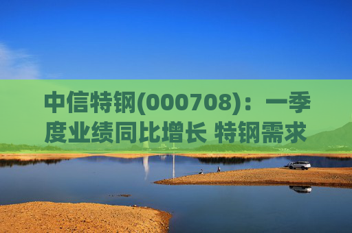 中信特钢(000708)：一季度业绩同比增长 特钢需求前景向好