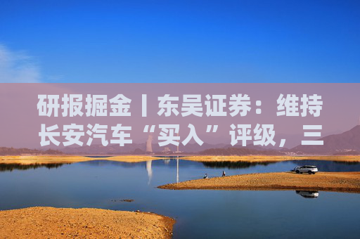 研报掘金丨东吴证券：维持长安汽车“买入”评级，三大计划稳步推进
