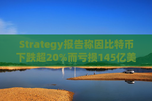 Strategy报告称因比特币下跌超20%而亏损145亿美元 将继续增持并调整融资方式