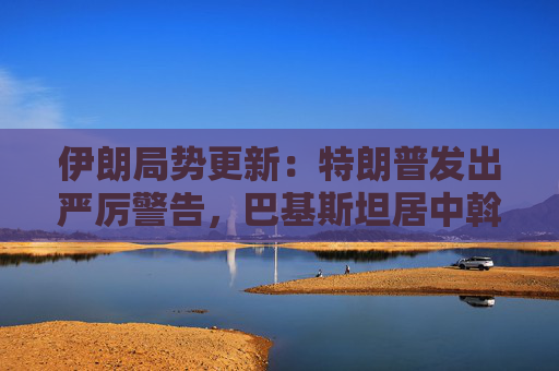伊朗局势更新：特朗普发出严厉警告，巴基斯坦居中斡旋