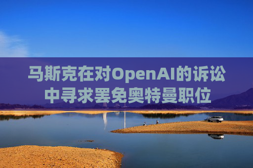 马斯克在对OpenAI的诉讼中寻求罢免奥特曼职位