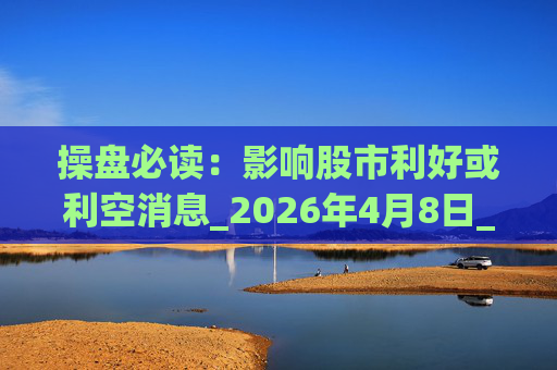 操盘必读：影响股市利好或利空消息_2026年4月8日_财经新闻