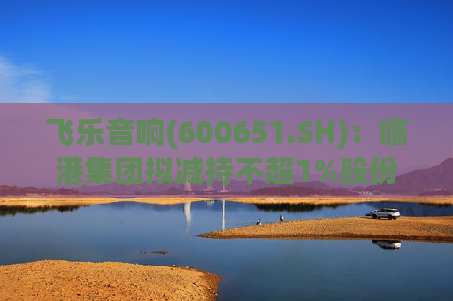 飞乐音响(600651.SH)：临港集团拟减持不超1%股份