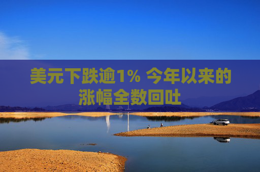 美元下跌逾1% 今年以来的涨幅全数回吐