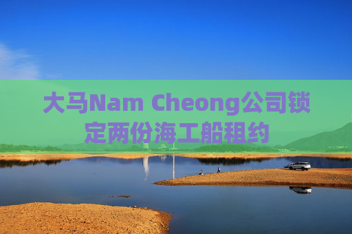 大马Nam Cheong公司锁定两份海工船租约