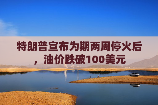 特朗普宣布为期两周停火后，油价跌破100美元