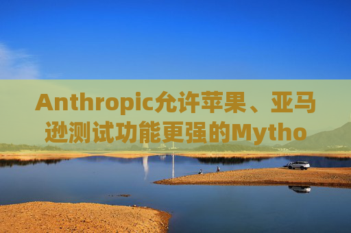 Anthropic允许苹果、亚马逊测试功能更强的Mythos模型