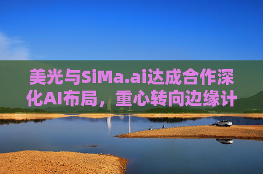 美光与SiMa.ai达成合作深化AI布局，重心转向边缘计算与机器人技术