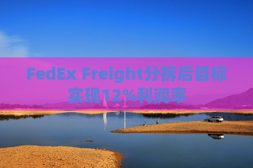 FedEx Freight分拆后目标实现12%利润率