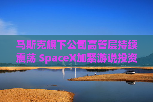 马斯克旗下公司高管层持续震荡 SpaceX加紧游说投资者