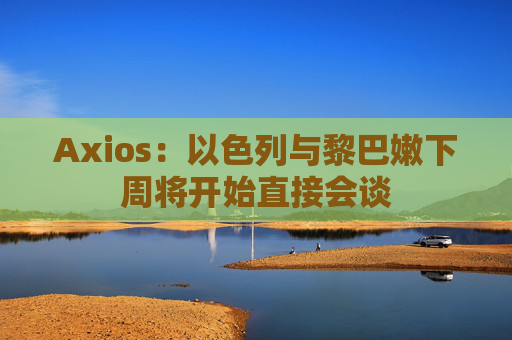 Axios：以色列与黎巴嫩下周将开始直接会谈