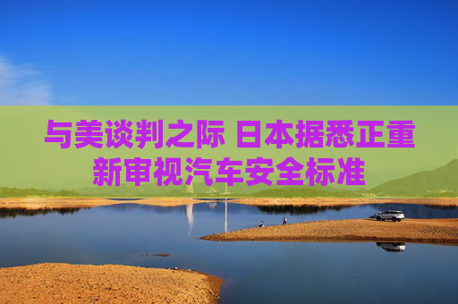 与美谈判之际 日本据悉正重新审视汽车安全标准 第1张 与美谈判之际 日本据悉正重新审视汽车安全标准 第1张